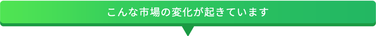 こんな市場の変化が起きています